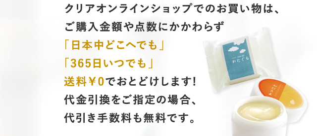 クリアオンラインショップでのお買い物は、ご購入金額や点数にかかわらず「日本中どこへでも」「365日いつでも」送料￥0でおとどけします!代金引換をご指定の場合、代引き手数料も無料です。