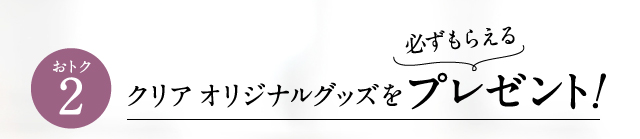 おトク2 必ずもらえる！クリアオリジナルグッズをプレゼント！