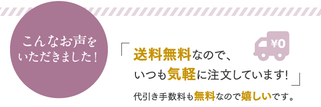 こんなお声をいただきました！送料無料なので、いつも気軽に注文しています! 代引き手数料も無料なので嬉しいです。