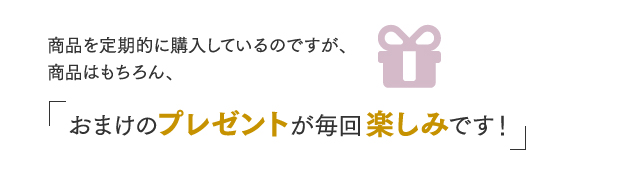 商品を定期的に購入しているのですが、商品はもちろん、おまけのプレゼントが毎回楽しみです！
