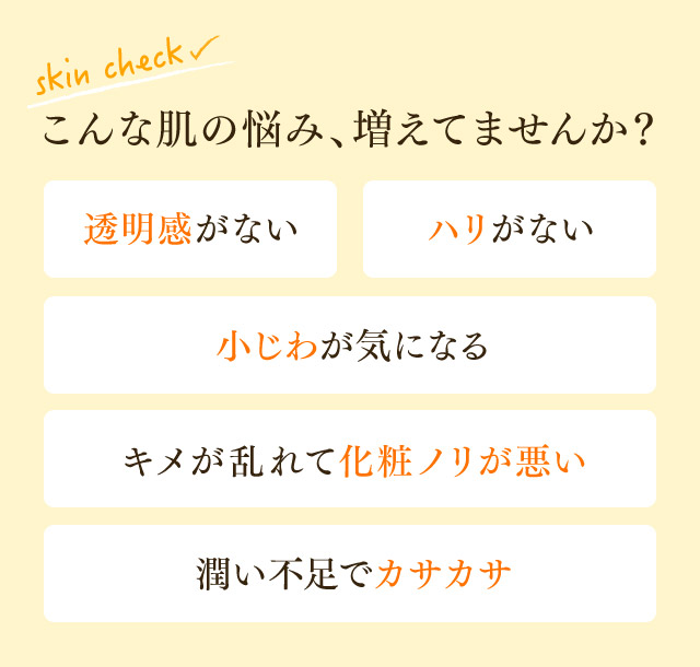 こんな肌の悩み、増えてませんか？透明感がない、ハリがない、小じわが気になる、キメが乱れて化粧ノリが悪い、潤い不足でカサカサ
