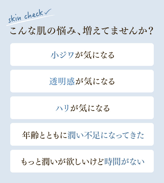 こんな肌の悩み、増えてませんか？小ジワが気になる、透明感が気になる、ハリが気になる、年齢とともに潤い不足になってきた、もっと潤いが欲しいけど時間がない