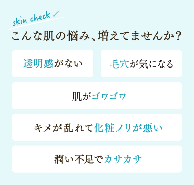 こんな肌の悩み、増えてませんか?透明感がない、ハリがない、小じわが気になる、キメが乱れて化粧ノリが悪い、潤い不足でカサカサ
